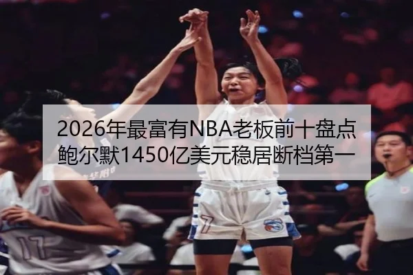 2026年最富有NBA老板前十盘点 鲍尔默1450亿美元稳居断档第一